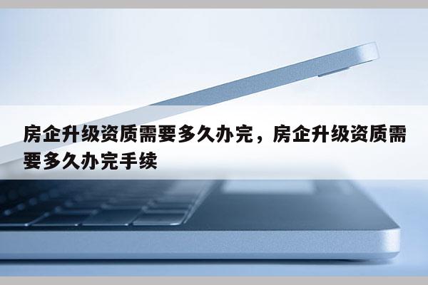 房企升級資質需要多久辦完，房企升級資質需要多久辦完手續