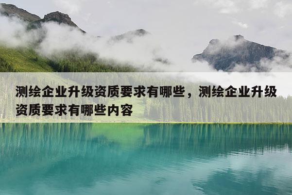 測繪企業升級資質要求有哪些，測繪企業升級資質要求有哪些內容