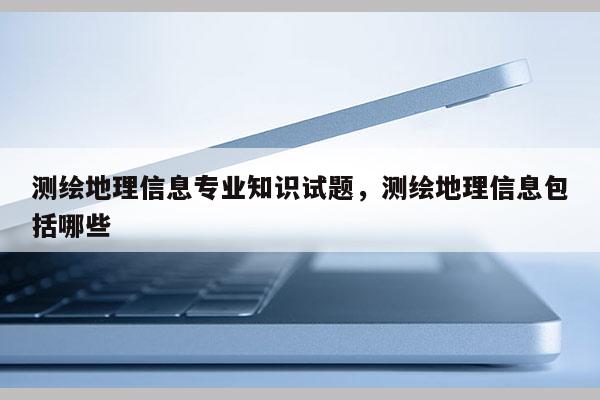 測繪地理信息專業知識試題，測繪地理信息包括哪些