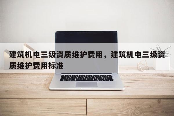 建筑機電三級資質維護費用，建筑機電三級資質維護費用標準