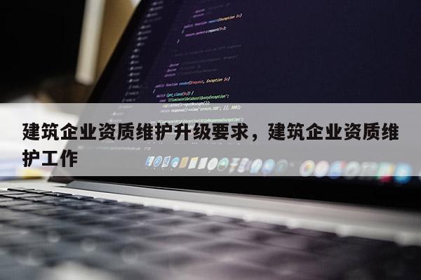 建筑企業(yè)資質(zhì)維護(hù)升級(jí)要求，建筑企業(yè)資質(zhì)維護(hù)工作