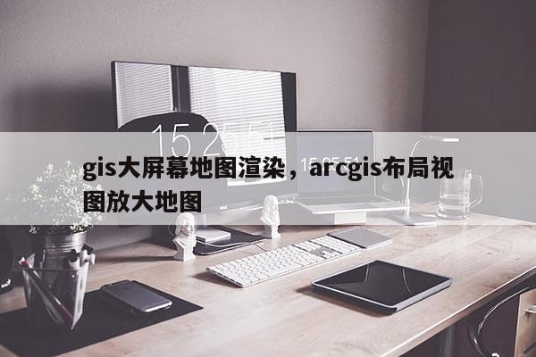 gis大屏幕地圖渲染，arcgis布局視圖放大地圖