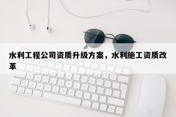 水利工程公司資質升級方案，水利施工資質改革