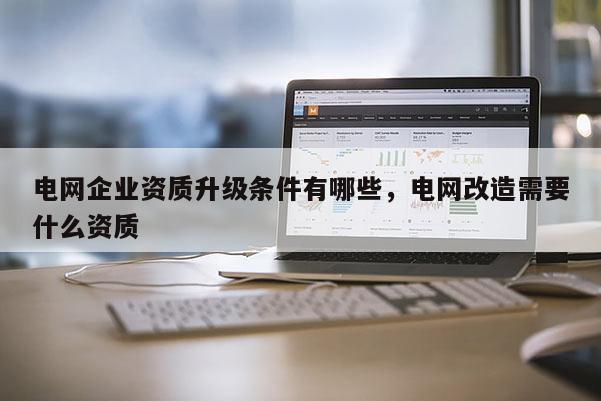 電網企業資質升級條件有哪些，電網改造需要什么資質