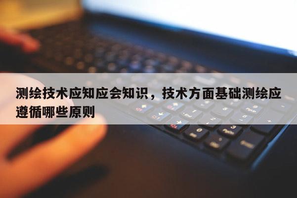 測繪技術應知應會知識，技術方面基礎測繪應遵循哪些原則