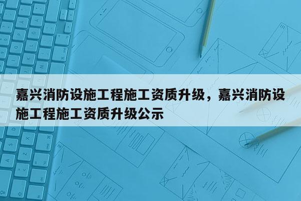 嘉興消防設施工程施工資質升級，嘉興消防設施工程施工資質升級公示