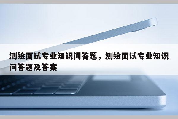 測繪面試專業知識問答題，測繪面試專業知識問答題及答案