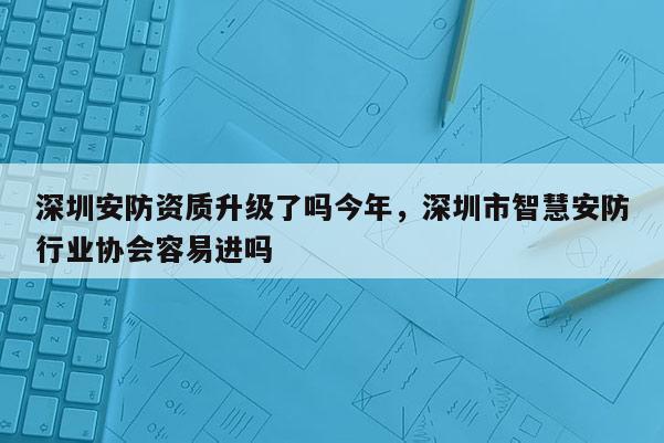 深圳安防資質升級了嗎今年，深圳市智慧安防行業協會容易進嗎