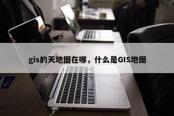 gis的天地圖在哪，什么是GIS地圖