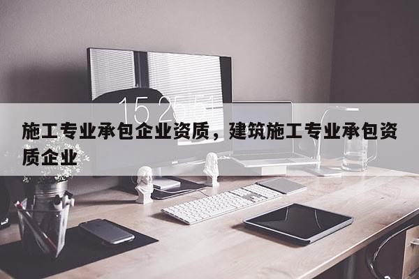 施工專業承包企業資質，建筑施工專業承包資質企業