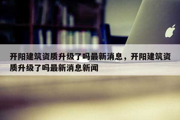 開陽建筑資質升級了嗎最新消息，開陽建筑資質升級了嗎最新消息新聞