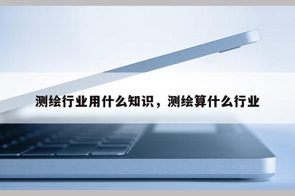 測繪行業用什么知識，測繪算什么行業