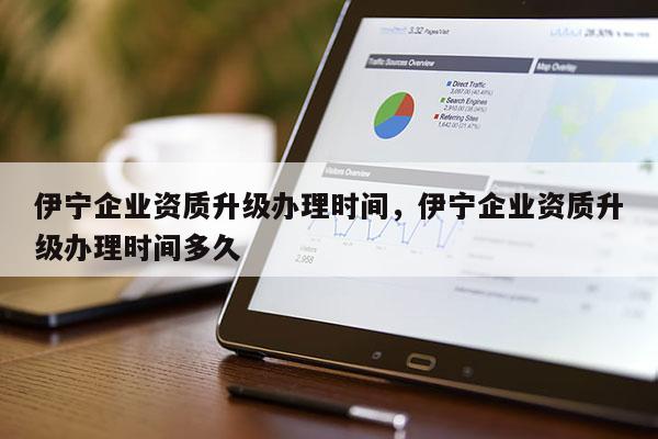 伊寧企業資質升級辦理時間，伊寧企業資質升級辦理時間多久