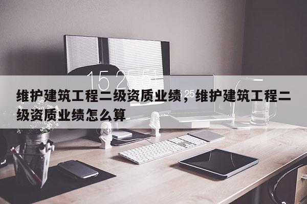 維護建筑工程二級資質業績，維護建筑工程二級資質業績怎么算