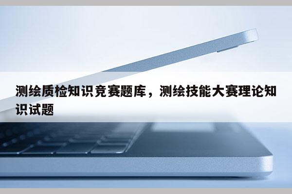 測(cè)繪質(zhì)檢知識(shí)競(jìng)賽題庫(kù)，測(cè)繪技能大賽理論知識(shí)試題