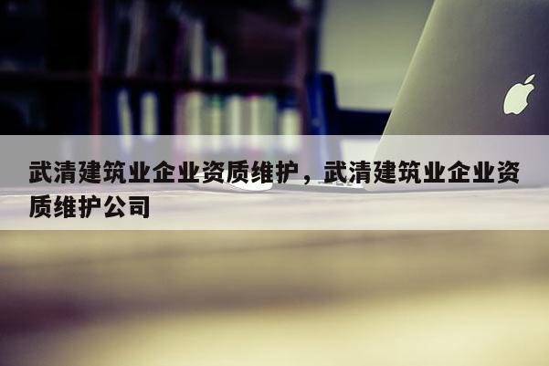 武清建筑業企業資質維護，武清建筑業企業資質維護公司