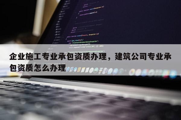 企業施工專業承包資質辦理，建筑公司專業承包資質怎么辦理