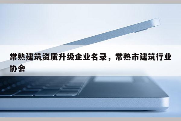 常熟建筑資質升級企業名錄，常熟市建筑行業協會