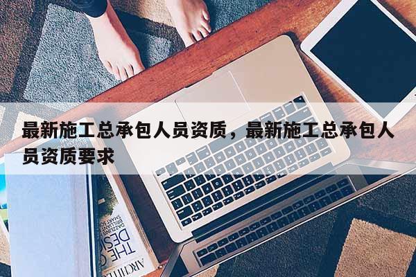 最新施工總承包人員資質，最新施工總承包人員資質要求