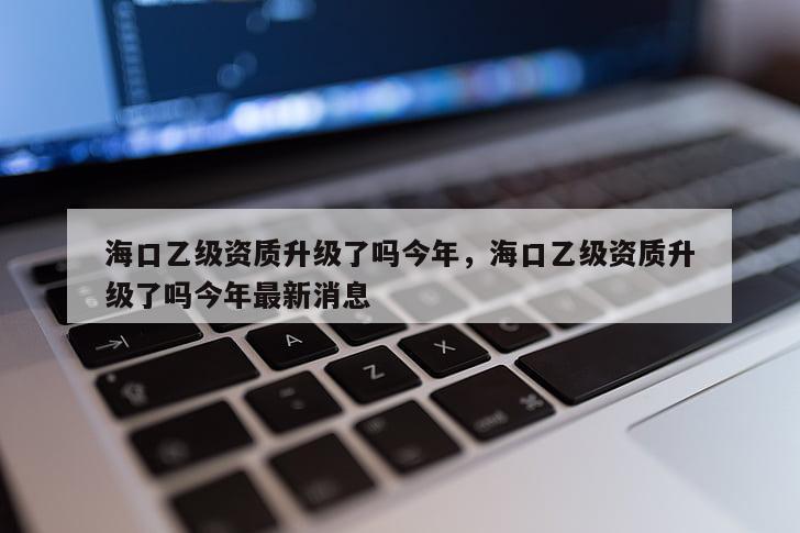 海口乙級(jí)資質(zhì)升級(jí)了嗎今年，海口乙級(jí)資質(zhì)升級(jí)了嗎今年最新消息