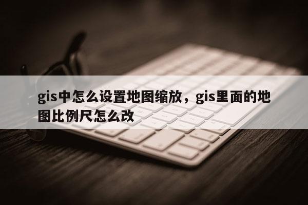 gis中怎么設(shè)置地圖縮放，gis里面的地圖比例尺怎么改