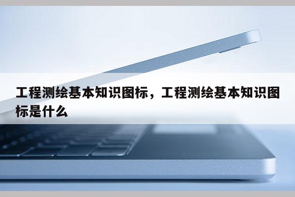 工程測繪基本知識圖標，工程測繪基本知識圖標是什么