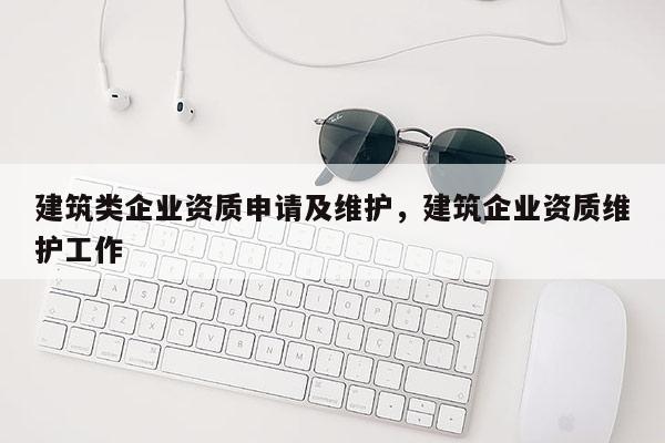 建筑類企業(yè)資質(zhì)申請及維護，建筑企業(yè)資質(zhì)維護工作