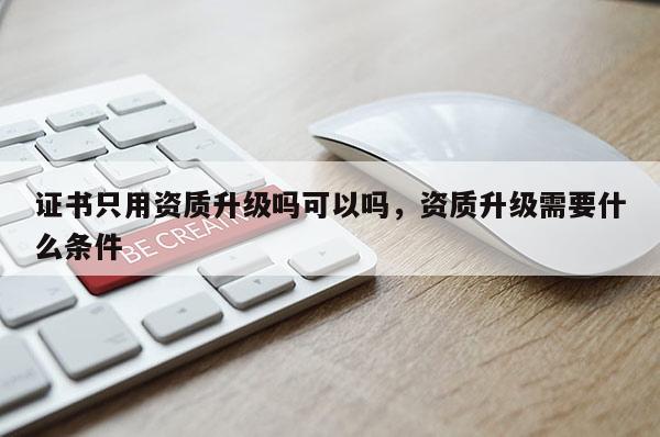 證書只用資質升級嗎可以嗎，資質升級需要什么條件