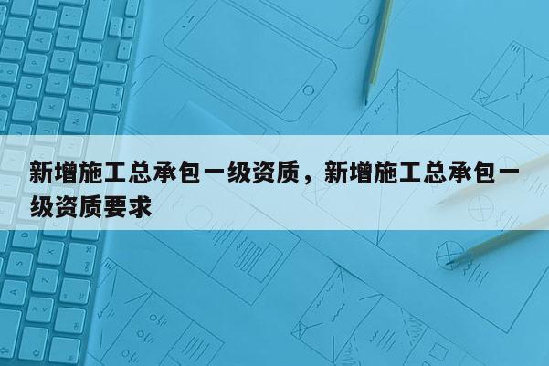 新增施工總承包一級資質，新增施工總承包一級資質要求