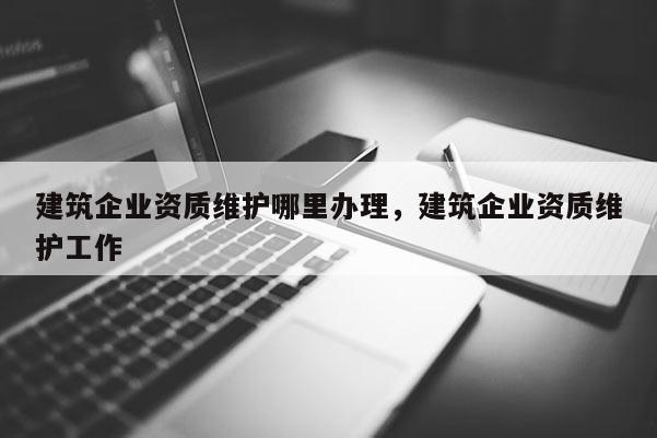 建筑企業(yè)資質(zhì)維護(hù)哪里辦理，建筑企業(yè)資質(zhì)維護(hù)工作