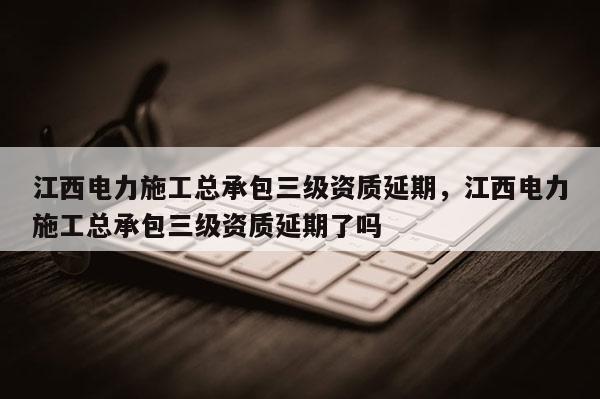 江西電力施工總承包三級資質延期，江西電力施工總承包三級資質延期了嗎