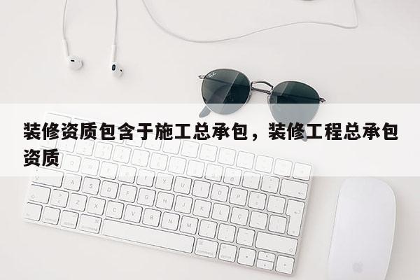 裝修資質包含于施工總承包，裝修工程總承包資質