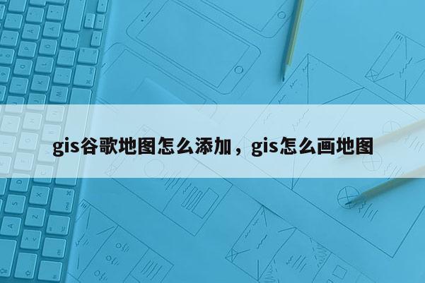 gis谷歌地圖怎么添加，gis怎么畫地圖