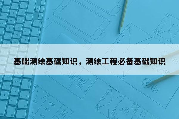 基礎測繪基礎知識，測繪工程必備基礎知識