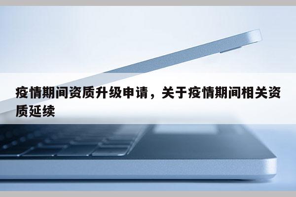 疫情期間資質(zhì)升級申請，關于疫情期間相關資質(zhì)延續(xù)