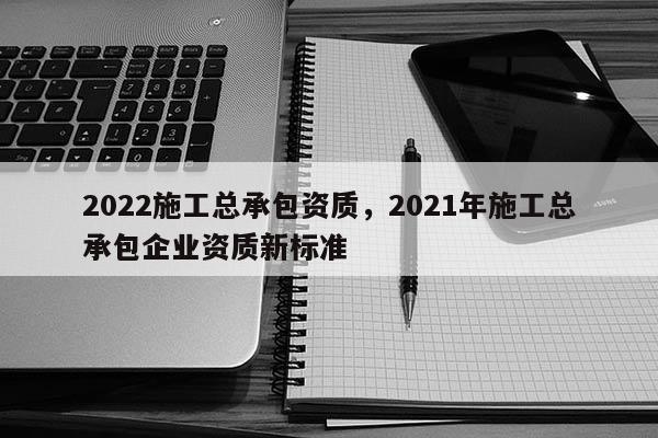 2022施工總承包資質(zhì)，2021年施工總承包企業(yè)資質(zhì)新標(biāo)準(zhǔn)