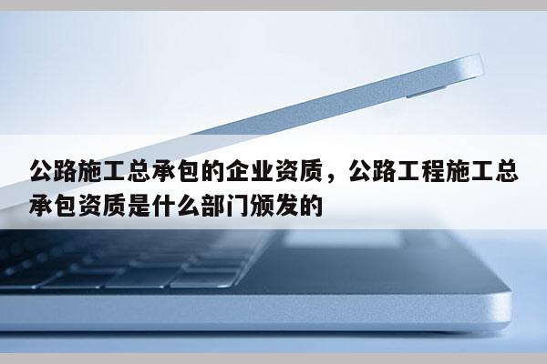 公路施工總承包的企業資質，公路工程施工總承包資質是什么部門頒發的