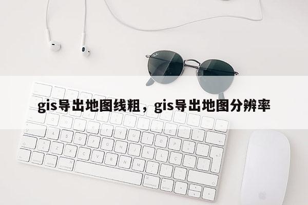 gis導(dǎo)出地圖線粗，gis導(dǎo)出地圖分辨率