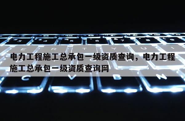 電力工程施工總承包一級資質查詢，電力工程施工總承包一級資質查詢網