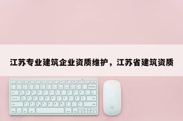 江蘇專業建筑企業資質維護，江蘇省建筑資質