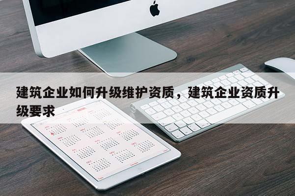 建筑企業(yè)如何升級(jí)維護(hù)資質(zhì)，建筑企業(yè)資質(zhì)升級(jí)要求