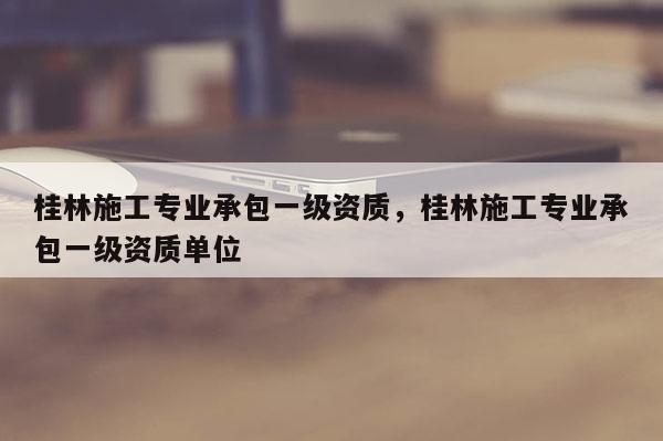 桂林施工專業承包一級資質，桂林施工專業承包一級資質單位