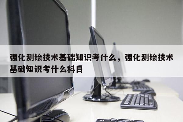 強化測繪技術基礎知識考什么，強化測繪技術基礎知識考什么科目