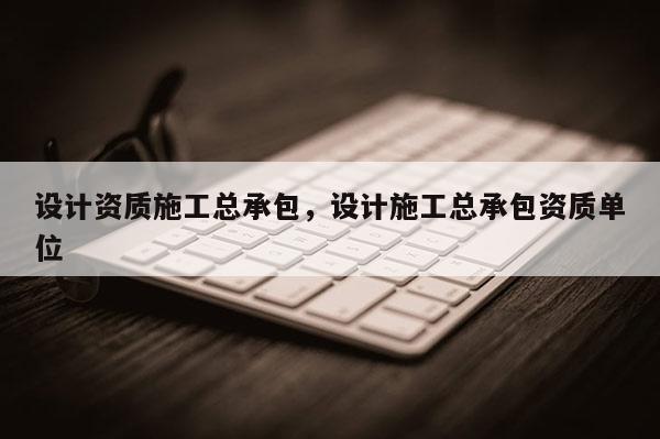 設計資質施工總承包，設計施工總承包資質單位