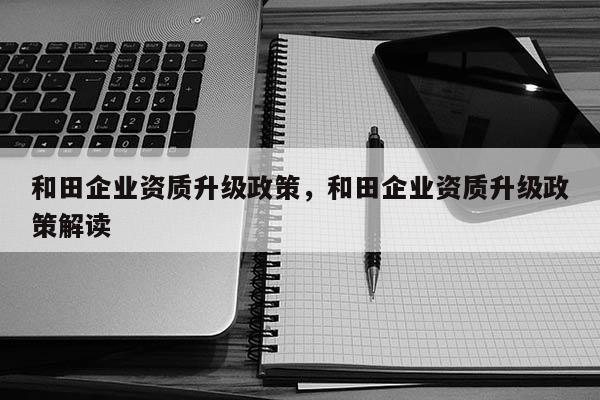 和田企業資質升級政策，和田企業資質升級政策解讀