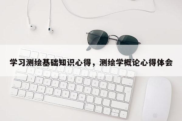 學習測繪基礎知識心得，測繪學概論心得體會