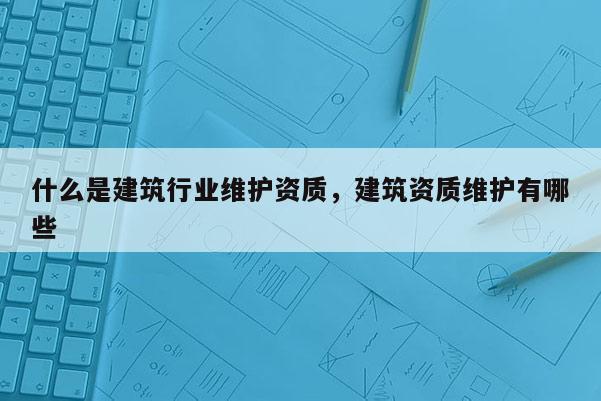 什么是建筑行業(yè)維護(hù)資質(zhì)，建筑資質(zhì)維護(hù)有哪些