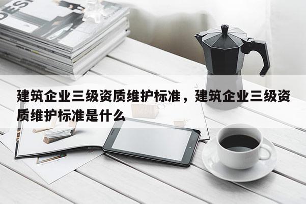 建筑企業三級資質維護標準，建筑企業三級資質維護標準是什么