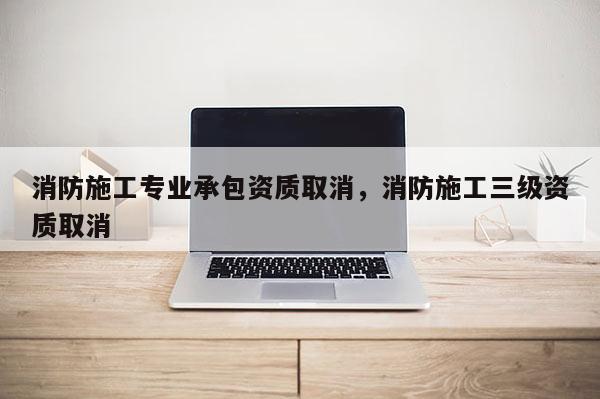 消防施工專業承包資質取消，消防施工三級資質取消