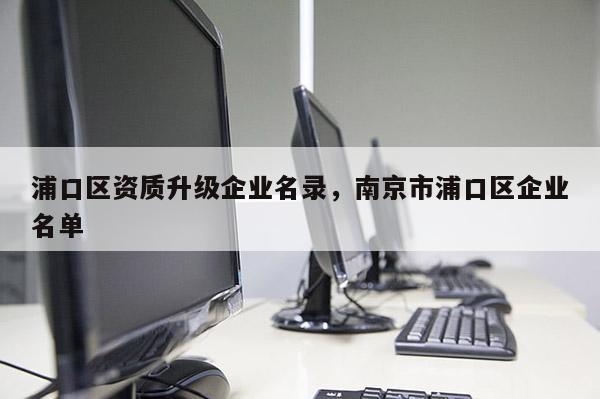 浦口區資質升級企業名錄，南京市浦口區企業名單